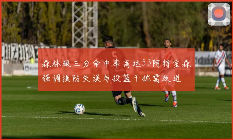 森林狼三分命中率高达53阿特金森强调换防失误与投篮干扰需改进