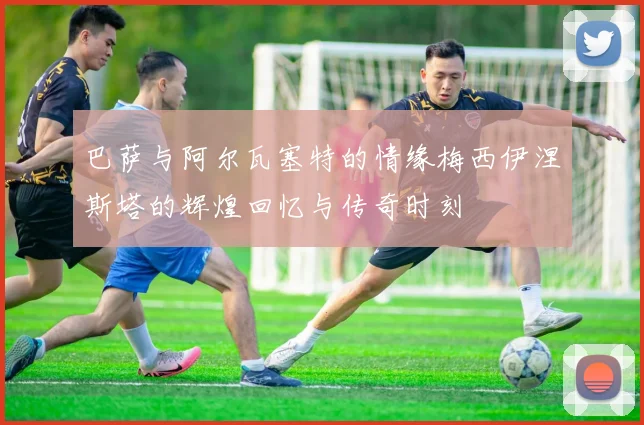 巴萨与阿尔瓦塞特的情缘梅西伊涅斯塔的辉煌回忆与传奇时刻