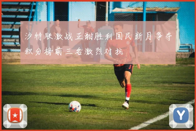 沙特联激战正酣胜利国民新月争夺积分榜前三名激烈对抗