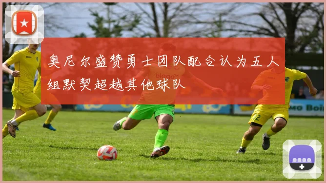 奥尼尔盛赞勇士团队配合认为五人组默契超越其他球队