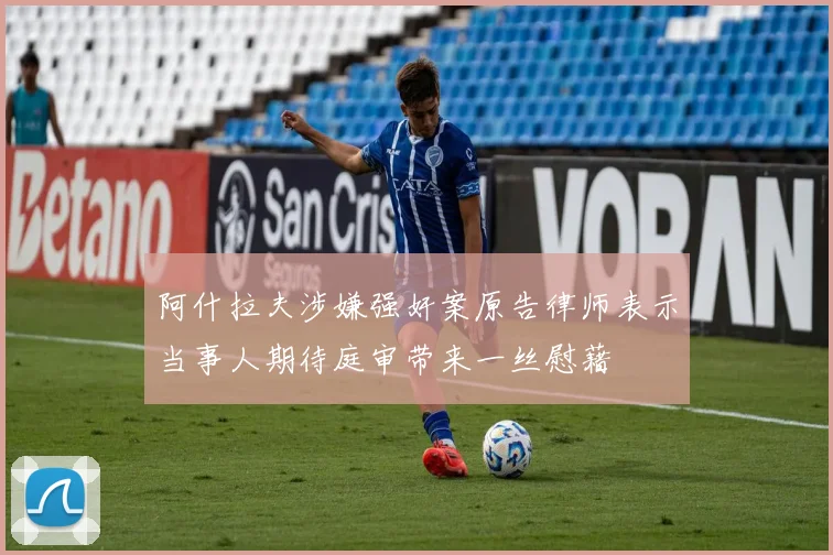 阿什拉夫涉嫌强奸案原告律师表示当事人期待庭审带来一丝慰藉