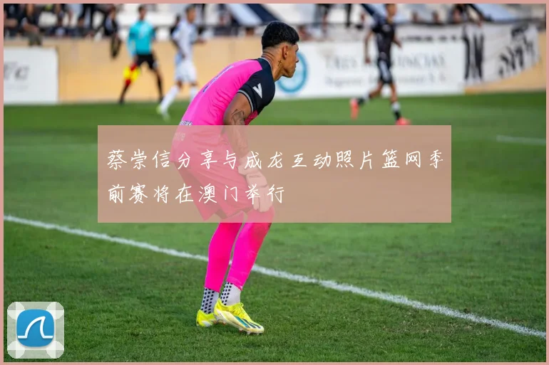 蔡崇信分享与成龙互动照片篮网季前赛将在澳门举行