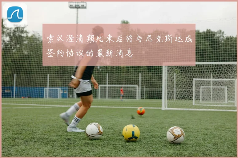 索汉澄清期结束后将与尼克斯达成签约协议的最新消息
