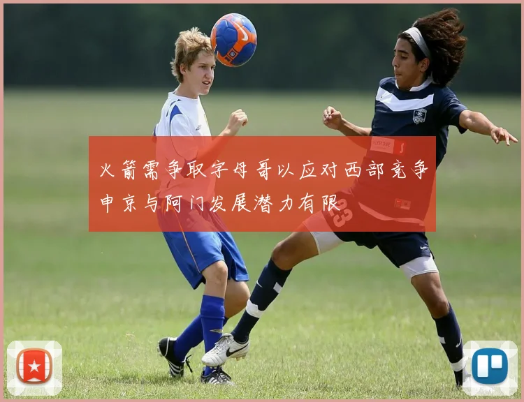 火箭需争取字母哥以应对西部竞争申京与阿门发展潜力有限