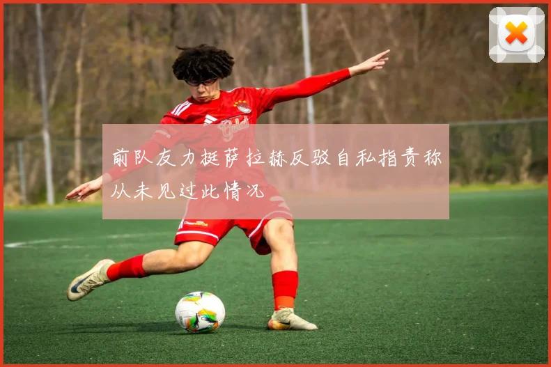 前队友力挺萨拉赫反驳自私指责称从未见过此情况