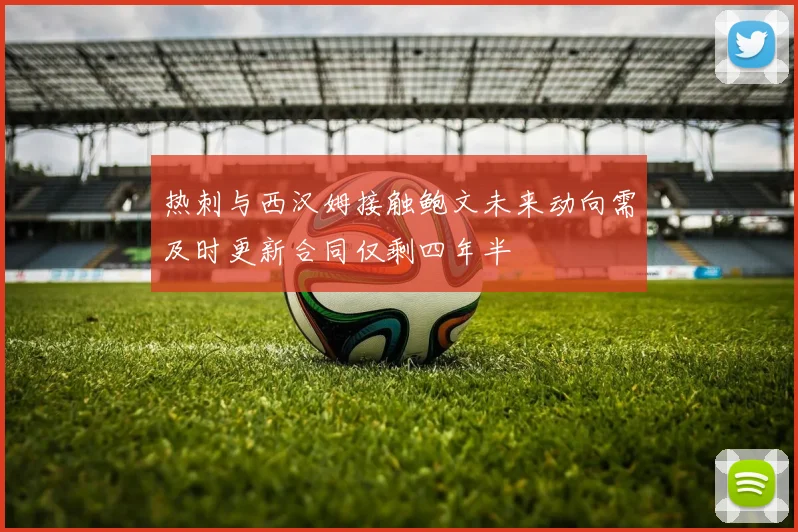 热刺与西汉姆接触鲍文未来动向需及时更新合同仅剩四年半