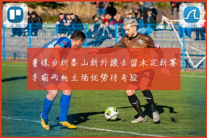鲁媒分析泰山新外援去留未定新赛季前两轮主场优势待考验