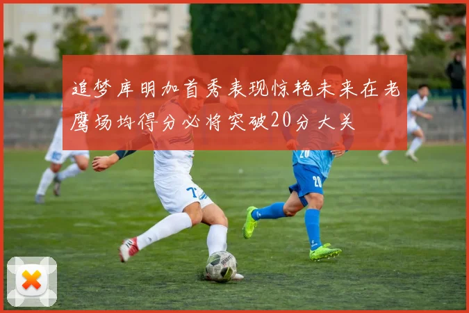 追梦库明加首秀表现惊艳未来在老鹰场均得分必将突破20分大关