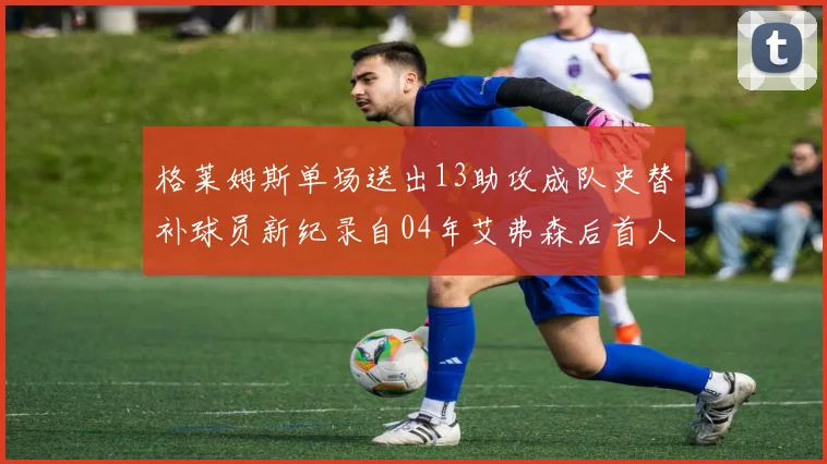 格莱姆斯单场送出13助攻成队史替补球员新纪录自04年艾弗森后首人