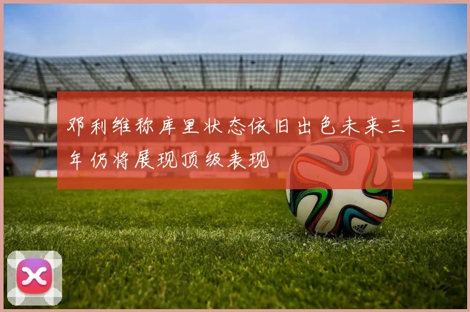 邓利维称库里状态依旧出色未来三年仍将展现顶级表现
