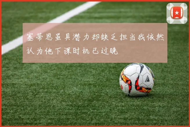 塞蒂恩虽具潜力却缺乏担当我依然认为他下课时机已过晚