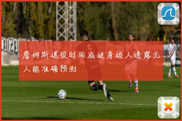 詹姆斯退役时间成谜身边人透露无人能准确预测