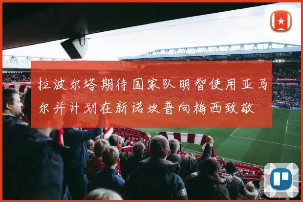 拉波尔塔期待国家队明智使用亚马尔并计划在新诺坎普向梅西致敬