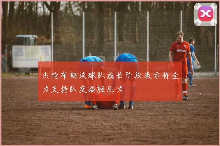 杰伦布朗谈球队成长阶段表示将全力支持队友减轻压力