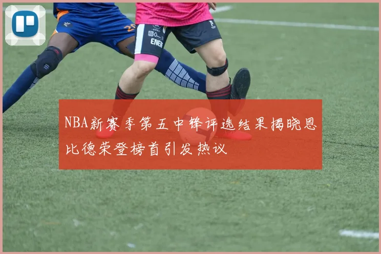 NBA新赛季第五中锋评选结果揭晓恩比德荣登榜首引发热议