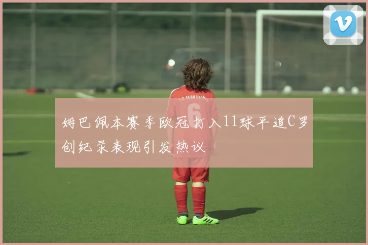 姆巴佩本赛季欧冠打入11球平追C罗创纪录表现引发热议