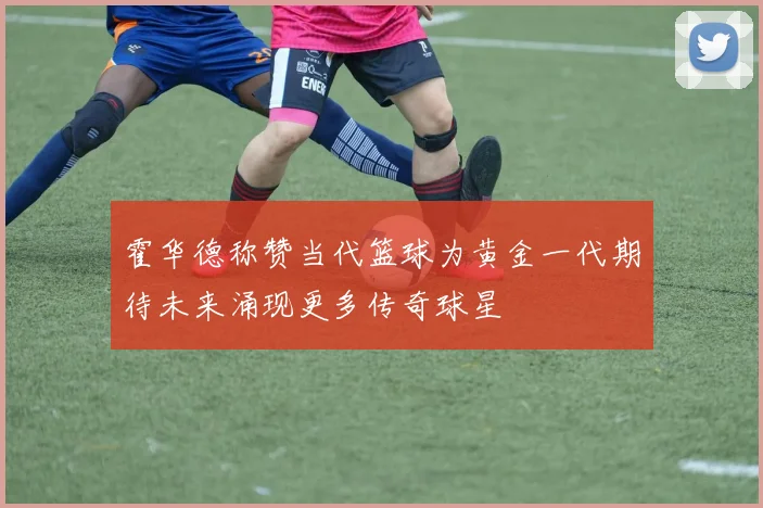 霍华德称赞当代篮球为黄金一代期待未来涌现更多传奇球星