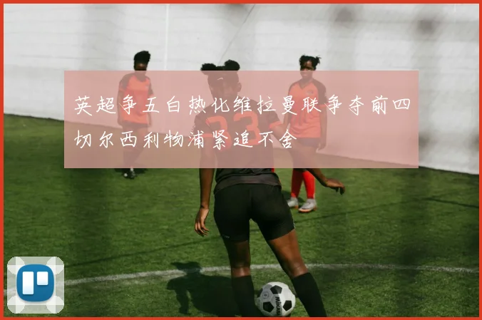 英超争五白热化维拉曼联争夺前四切尔西利物浦紧追不舍
